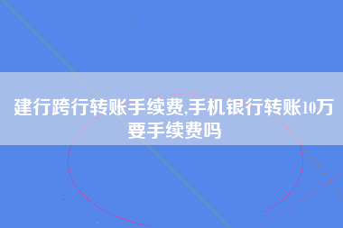 建行跨行转账手续费,手机银行转账10万要手续费吗