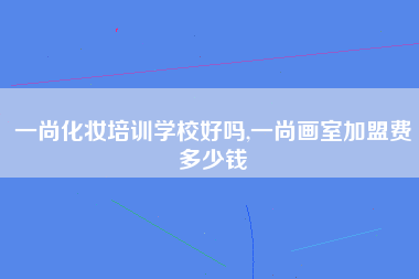 一尚化妆培训学校好吗,一尚画室加盟费多少钱