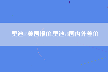 奥迪r8美国报价,奥迪r8国内外差价