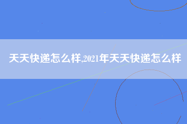 天天快递怎么样,2021年天天快递怎么样