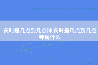 亥时是几点到几点钟,亥时是几点到几点钟属什么