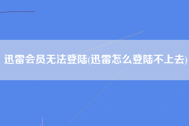 迅雷会员无法登陆(迅雷怎么登陆不上去)