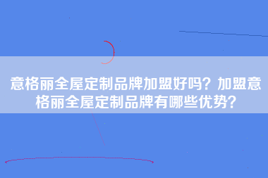 意格丽全屋定制品牌加盟好吗？加盟意格丽全屋定制品牌有哪些优势？