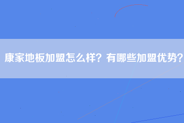 康家地板加盟怎么样？有哪些加盟优势？