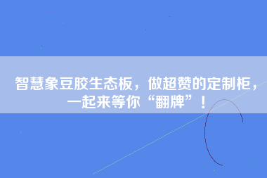 智慧象豆胶生态板，做超赞的定制柜，一起来等你“翻牌”！