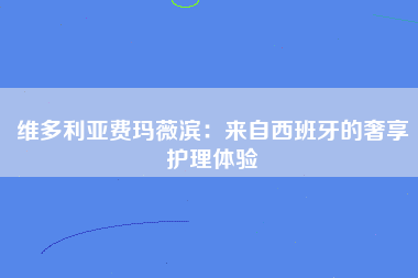 维多利亚费玛薇滨：来自西班牙的奢享护理体验