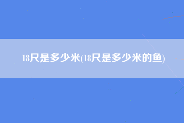 18尺是多少米(18尺是多少米的鱼)