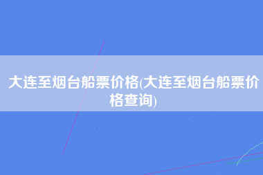 大连至烟台船票价格(大连至烟台船票价格查询)