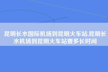 昆明长水国际机场到昆明火车站,昆明长水机场到昆明火车站要多长时间