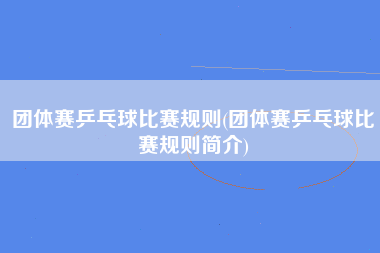 团体赛乒乓球比赛规则(团体赛乒乓球比赛规则简介)