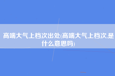 高端大气上档次出处(高端大气上档次,是什么意思吗)