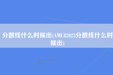 分数线什么时候出(AMC82023分数线什么时候出)