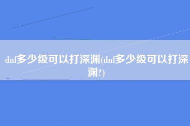 dnf多少级可以打深渊(dnf多少级可以打深渊?)