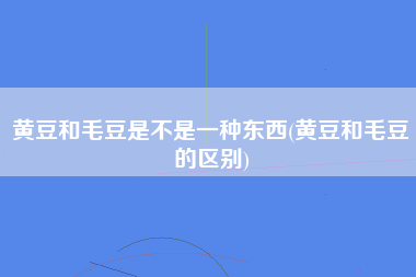 黄豆和毛豆是不是一种东西(黄豆和毛豆的区别)