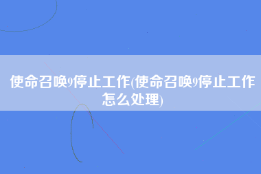 使命召唤9停止工作(使命召唤9停止工作怎么处理)