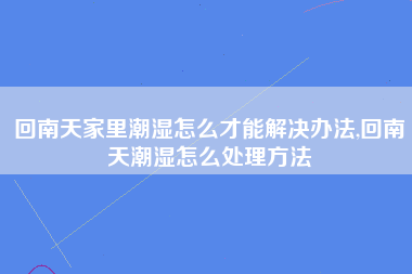 回南天家里潮湿怎么才能解决办法,回南天潮湿怎么处理方法