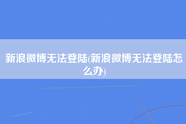 新浪微博无法登陆(新浪微博无法登陆怎么办)