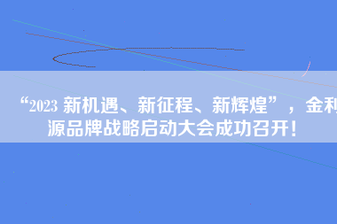 “2023 新机遇、新征程、新辉煌”，金利源品牌战略启动大会成功召开！