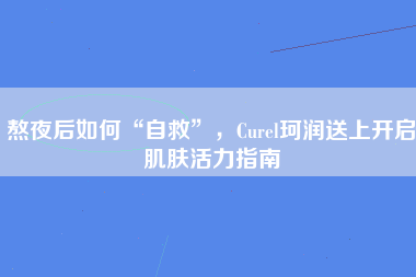 熬夜后如何“自救”，Curel珂润送上开启肌肤活力指南