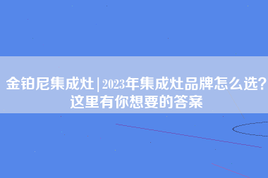 金铂尼集成灶|2023年集成灶品牌怎么选？这里有你想要的答案