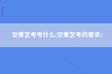 空乘艺考考什么(空乘艺考的要求)