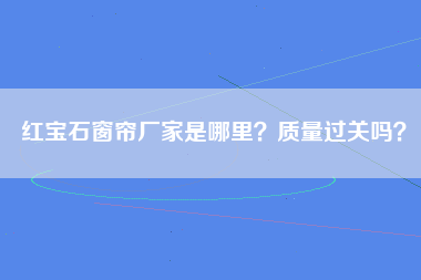 红宝石窗帘厂家是哪里？质量过关吗？