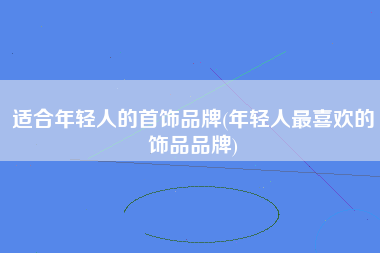 适合年轻人的首饰品牌(年轻人最喜欢的饰品品牌)