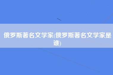 俄罗斯著名文学家(俄罗斯著名文学家是谁)