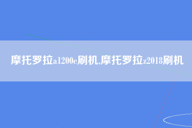 摩托罗拉a1200e刷机,摩托罗拉z2018刷机