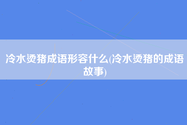 冷水烫猪成语形容什么(冷水烫猪的成语故事)