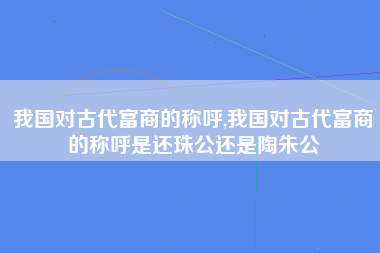 我国对古代富商的称呼,我国对古代富商的称呼是还珠公还是陶朱公