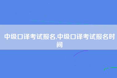 中级口译考试报名,中级口译考试报名时间