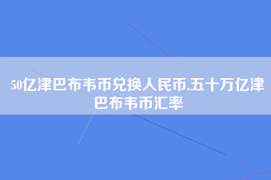 50亿津巴布韦币兑换人民币,五十万亿津巴布韦币汇率