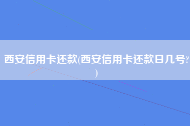 西安信用卡还款(西安信用卡还款日几号?)