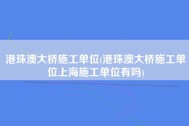 港珠澳大桥施工单位(港珠澳大桥施工单位上海施工单位有吗)