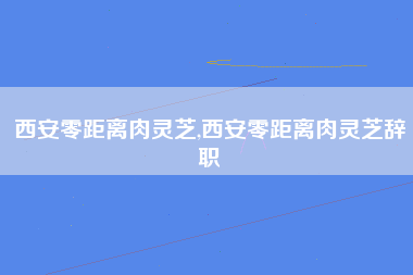 西安零距离肉灵芝,西安零距离肉灵芝辞职