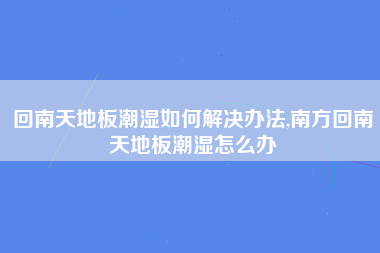 回南天地板潮湿如何解决办法,南方回南天地板潮湿怎么办