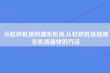 从虹桥机场到浦东机场,从虹桥机场到浦东机场最快的方法