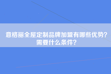 意格丽全屋定制品牌加盟有哪些优势？需要什么条件？