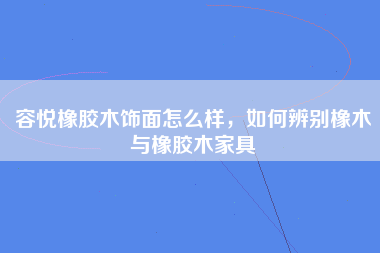 容悦橡胶木饰面怎么样，如何辨别橡木与橡胶木家具