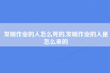 发明作业的人怎么死的,发明作业的人是怎么来的