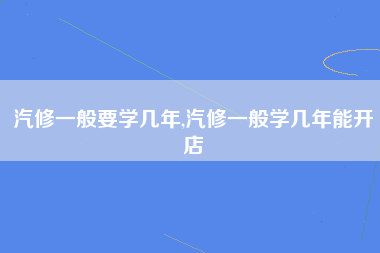 汽修一般要学几年,汽修一般学几年能开店