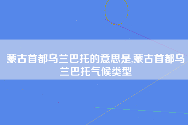 蒙古首都乌兰巴托的意思是,蒙古首都乌兰巴托气候类型