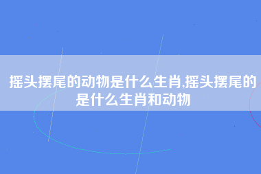 摇头摆尾的动物是什么生肖,摇头摆尾的是什么生肖和动物