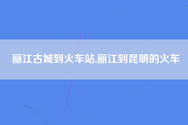 丽江古城到火车站,丽江到昆明的火车