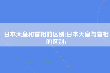 日本天皇和首相的区别(日本天皇与首相的区别)