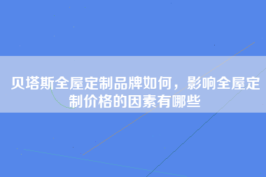 贝塔斯全屋定制品牌如何，影响全屋定制价格的因素有哪些