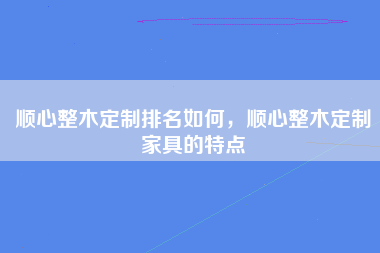 顺心整木定制排名如何，顺心整木定制家具的特点