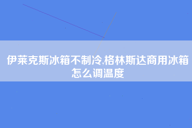 伊莱克斯冰箱不制冷,格林斯达商用冰箱怎么调温度