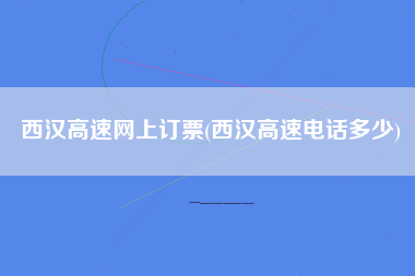 西汉高速网上订票(西汉高速电话多少)